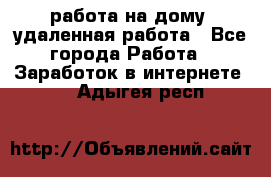 работа на дому, удаленная работа - Все города Работа » Заработок в интернете   . Адыгея респ.